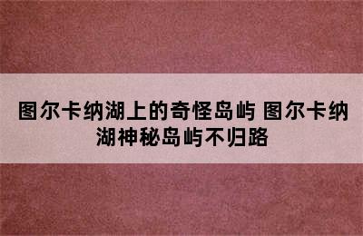 图尔卡纳湖上的奇怪岛屿 图尔卡纳湖神秘岛屿不归路